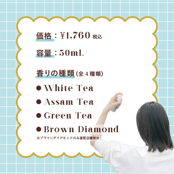 価格：1760円（税込） 容量：50m L 香りの種類（全4種類） ● White Tea ● Assam Tea ● Green Tea ● Brown Diamond ※ブラウンダイアモンドのみ直営店舗限定