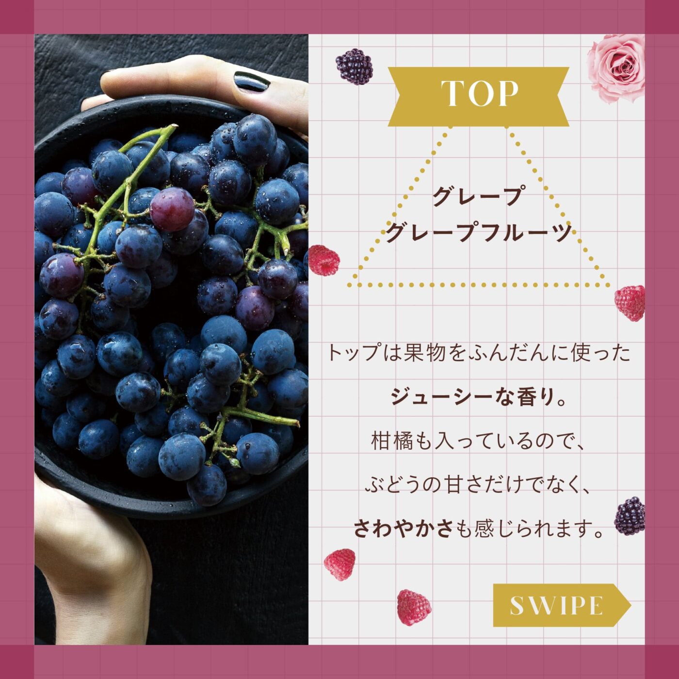 TOP:グレープ グレープフルーツ トップは果物をふんだんに使ったジューシーな香り。 柑橘も入っているので、ぶどうの甘さだけでなく、さわやかさも感じられます。