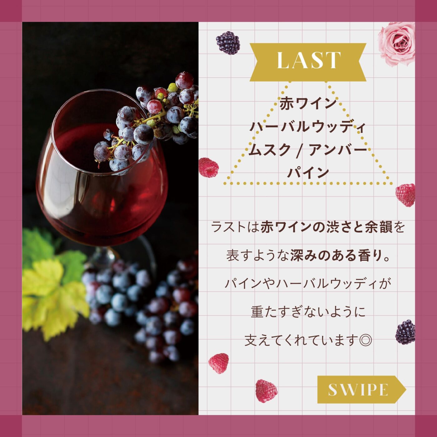 LAST:赤ワイン ハーバルウッディ ムスク/アンバー パイン ラストは赤ワインの渋さと余韻を表すような深みのある香り。 パインやハーバルウッディが重たすぎないように支えてくれています◎