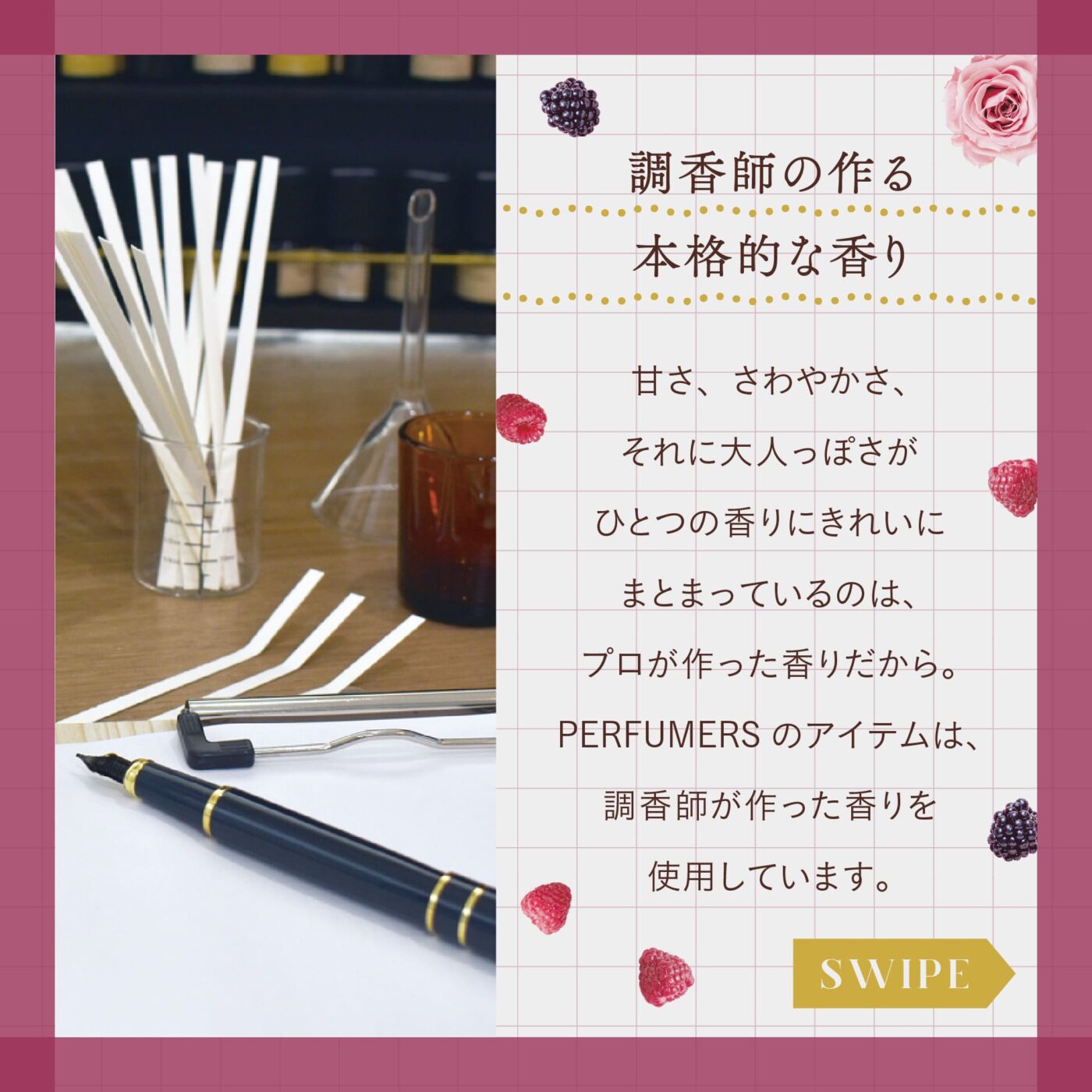 調香師の作る本格的な香り 甘さ、さわやかさ、 それに大人っぽさが ひとつの香りにきれいにまとまっているのは、プロが作った香りだから。 PERFUMERSのアイテムは、調香師が作った香りを使用しています。