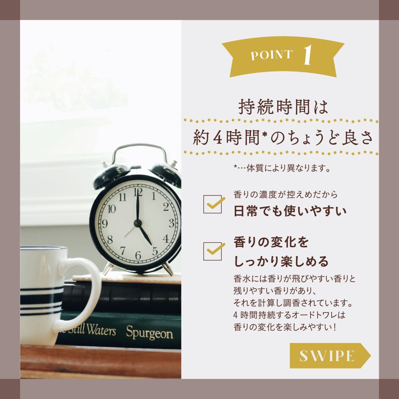 POINT１ 持続時間は約4時間（※）のちょうど良さ ※・・・体質により異なります。 ☑️香りの濃度が控えめだから日常でも使いやすい ☑️香りの変化をしっかり楽しめる 香水には香りが飛びやすい香りと残りやすい香りがあり、それを計算し調香されています。4時間持続するオードトワレは香りの変化を楽しみやすい！ スワイプ