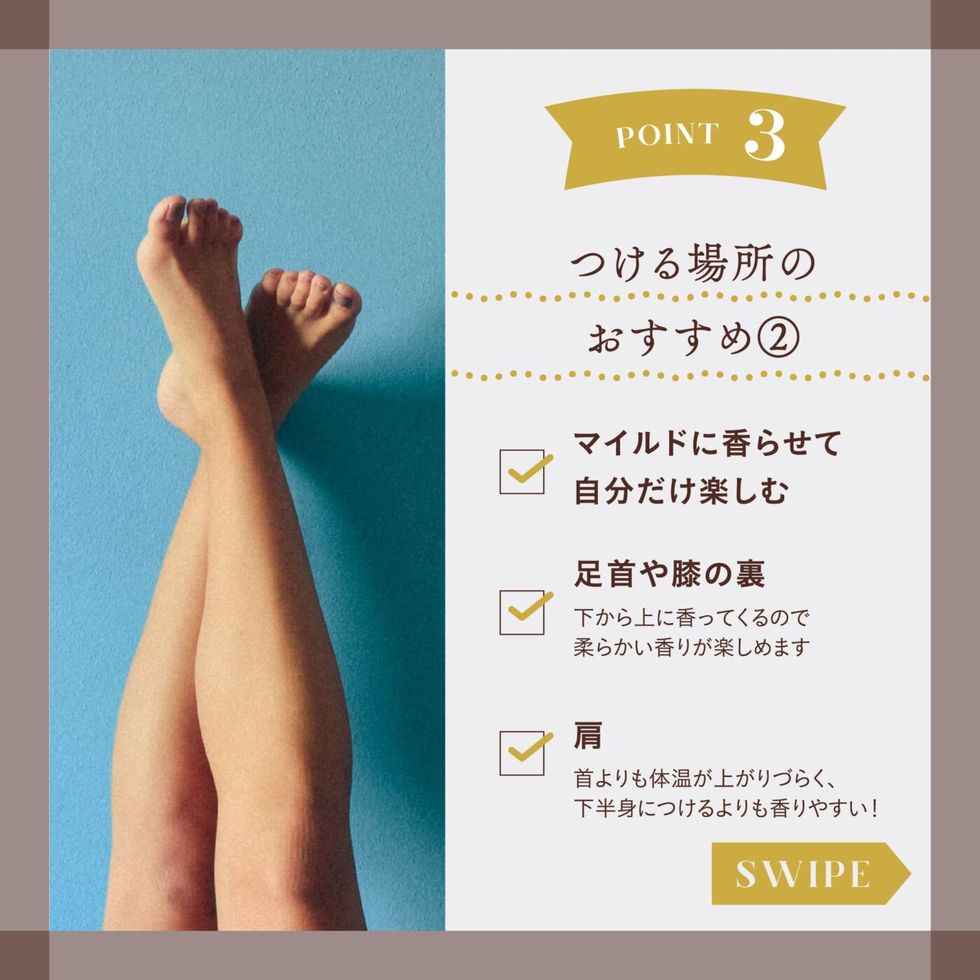 POINT３ つける場所のおすすめ② ☑️マイルドに香らせて自分だけ楽しむ ☑️足首や膝の裏 下から上に香ってくるので柔らかい香りが楽しめます ☑️肩 首よりも体温が上がりづらく、下半身につけるよりも香りやすい！ スワイプ