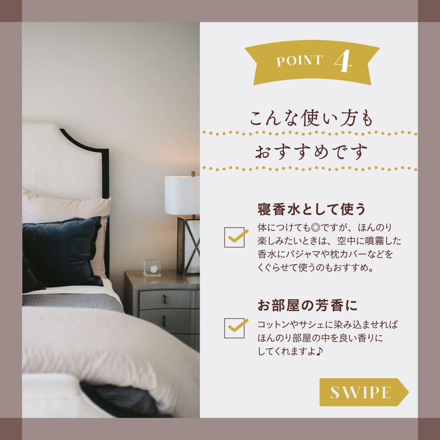 POINT４ こんな使い方もおすすめです ☑️寝香水として使う 体につけても◎ですが、ほんのり楽しみたい時は、空中に噴霧した香水にパジャマや枕カバーなどを潜らせて使うのもおすすめ。 ☑️お部屋の芳香に コットンやサシェに染み込ませればほんのり部屋の中を良い香りにしてくれますよ♪ スワイプ