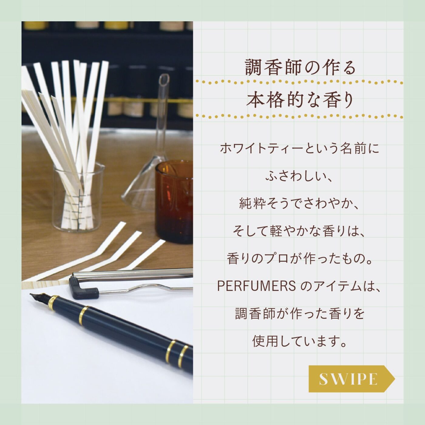 調香師の作る本格的な香り ホワイトティーという名前にふさわしい、純粋そうでさわやか、そして軽やかな香りは、香りのプロが作ったもの。 PERFUMERSのアイテムは、調香師が作った香りを使用しています。 スワイプ