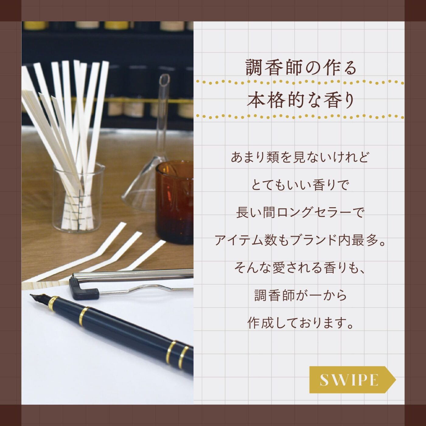 調香師の作る本格的な香り あまり類を見ないけれどとてもいい香りで長い間ロングセラーで、アイテム数もブランド内最多。 そんな愛される香りも、調香師が一から作成しております。 スワイプ