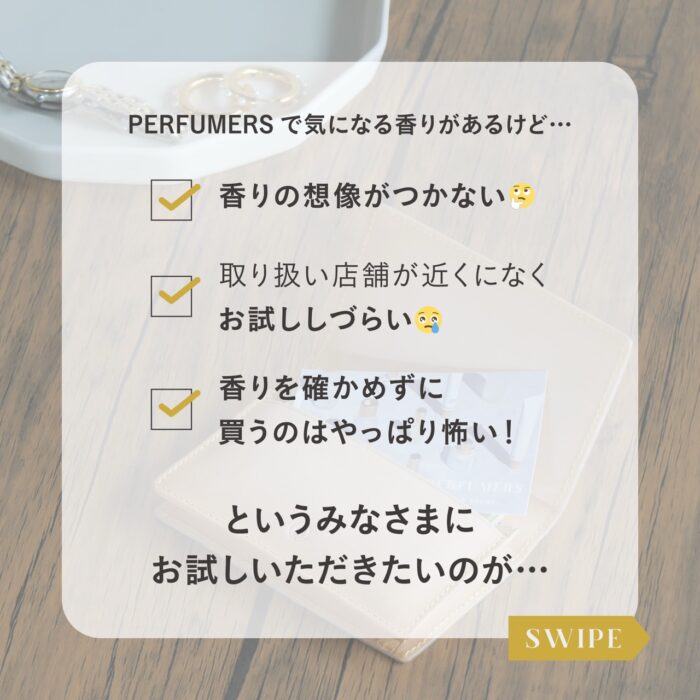 PERFUMERSで気になる香りがあるけど… 香りの想像がつかない 取り扱い店舗が近くになくお試ししづらい 香りを確かめずに買うのはやっぱり怖い！ というみなさまにお試しいただきたいのが… スワイプ